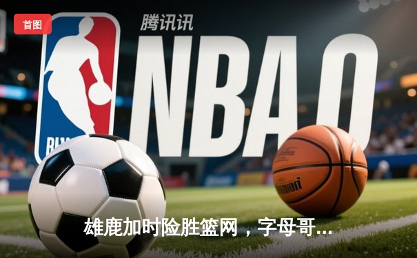 雄鹿加时险胜篮网，字母哥44分14篮板率队豪取四连胜